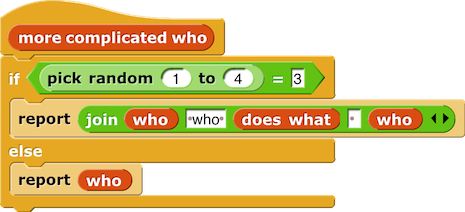 more complicated who { if (pick random (1) to (4)) = (3) { report (join (who) (' who') (does what) ( ) (who)) } else { report (who) } }