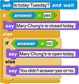 ask (Is today Tuesday?) and wait if (answer = 'yes') { say (Mary Chung's is closed today.) } else { if (answer = 'no') { say (Mary Chung's is open today.) } else { say (You didn't answer yes or no.) } }