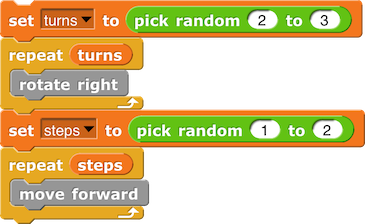 set (turns) to (pick random (2) to (3)) repeat (turns) { rotate right } set (steps) to (pick random (1) to (2)) repeat (steps) { move forward }